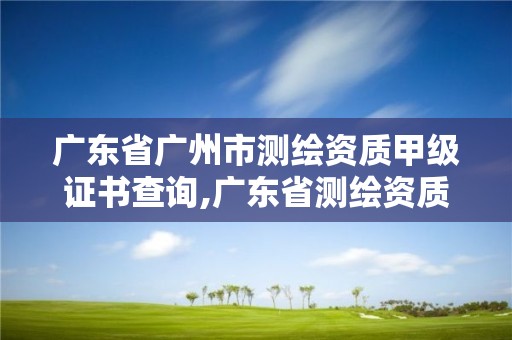 廣東省廣州市測繪資質甲級證書查詢,廣東省測繪資質單位名單