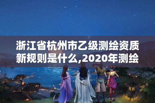 浙江省杭州市乙級測繪資質(zhì)新規(guī)則是什么,2020年測繪資質(zhì)乙級需要什么條件。