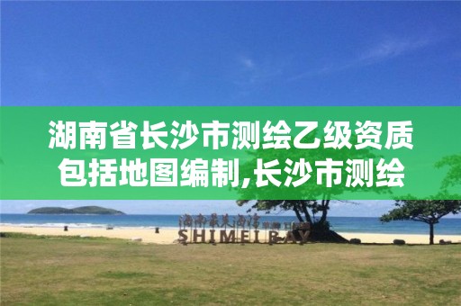 湖南省長沙市測繪乙級資質(zhì)包括地圖編制,長沙市測繪資質(zhì)單位名單