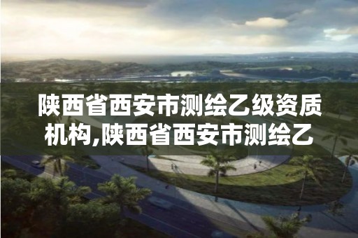 陜西省西安市測繪乙級資質機構,陜西省西安市測繪乙級資質機構有幾家