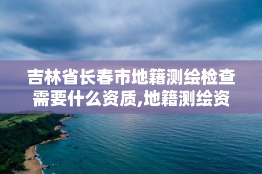 吉林省長春市地籍測繪檢查需要什么資質,地籍測繪資質要求。