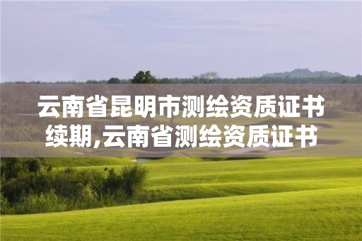 云南省昆明市測繪資質證書續期,云南省測繪資質證書延期公告