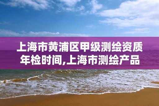 上海市黃浦區甲級測繪資質年檢時間,上海市測繪產品質量