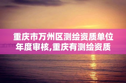 重慶市萬州區測繪資質單位年度審核,重慶有測繪資質測繪公司大全