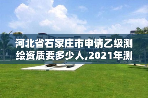 河北省石家莊市申請乙級測繪資質要多少人,2021年測繪乙級資質申報制度。