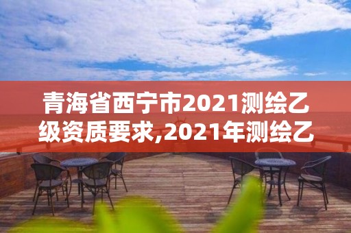 青海省西寧市2021測繪乙級資質要求,2021年測繪乙級資質申報條件。