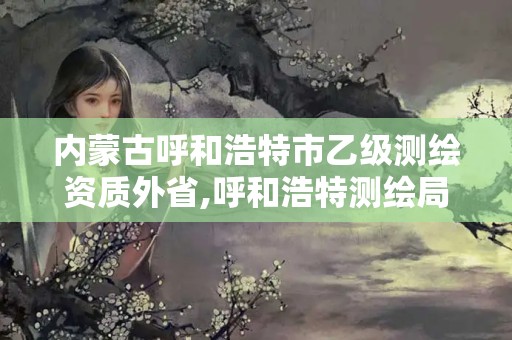 內(nèi)蒙古呼和浩特市乙級測繪資質(zhì)外省,呼和浩特測繪局屬于什么單位管理