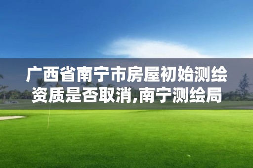 廣西省南寧市房屋初始測繪資質是否取消,南寧測繪局在哪