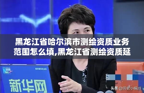 黑龍江省哈爾濱市測繪資質業務范圍怎么填,黑龍江省測繪資質延期通知。