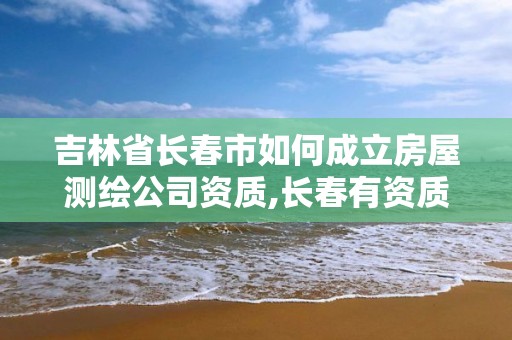 吉林省長春市如何成立房屋測繪公司資質,長春有資質房屋測繪公司電話