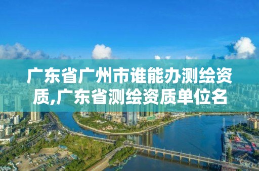 廣東省廣州市誰能辦測繪資質,廣東省測繪資質單位名單