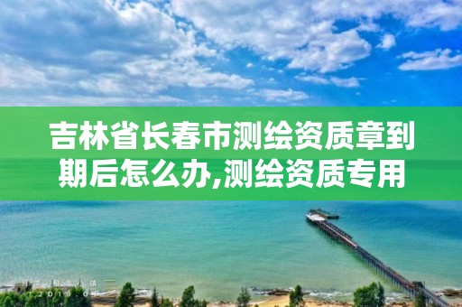 吉林省長春市測繪資質章到期后怎么辦,測繪資質專用章有效期。