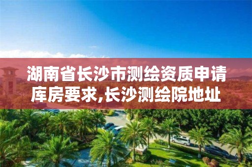 湖南省長沙市測繪資質申請庫房要求,長沙測繪院地址