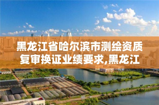 黑龍江省哈爾濱市測繪資質復審換證業績要求,黑龍江省測繪資質延期通知