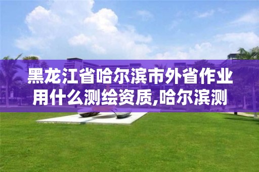 黑龍江省哈爾濱市外省作業(yè)用什么測繪資質(zhì),哈爾濱測繪公司哪家好