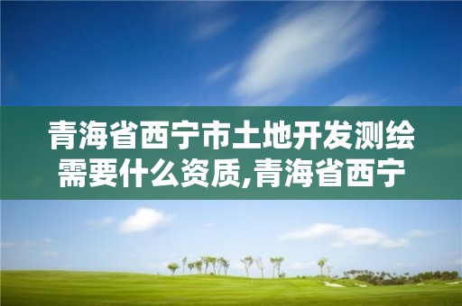 青海省西寧市土地開發測繪需要什么資質,青海省西寧市土地開發測繪需要什么資質。