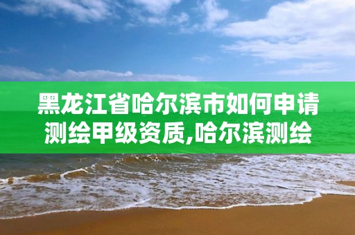 黑龍江省哈爾濱市如何申請測繪甲級資質,哈爾濱測繪有限公司