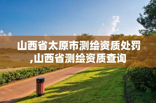 山西省太原市測繪資質處罰,山西省測繪資質查詢