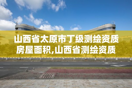 山西省太原市丁級測繪資質房屋面積,山西省測繪資質2020