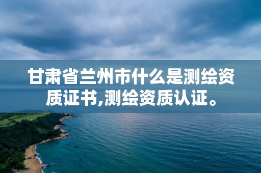 甘肅省蘭州市什么是測繪資質(zhì)證書,測繪資質(zhì)認(rèn)證。