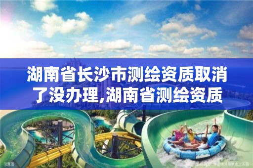 湖南省長沙市測繪資質取消了沒辦理,湖南省測繪資質申請公示