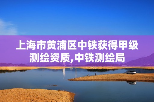 上海市黃浦區中鐵獲得甲級測繪資質,中鐵測繪局