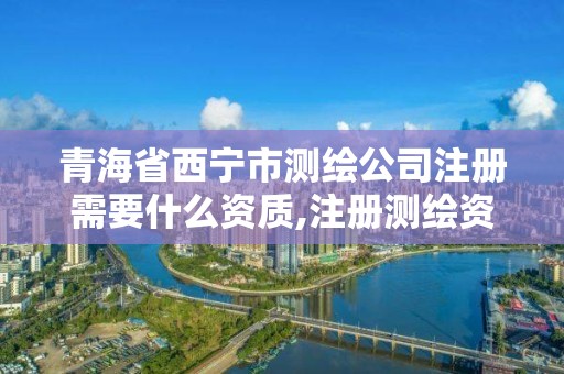 青海省西寧市測繪公司注冊需要什么資質,注冊測繪資質要求。