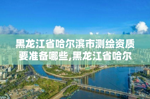 黑龍江省哈爾濱市測繪資質要準備哪些,黑龍江省哈爾濱市測繪局