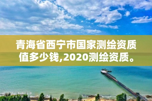 青海省西寧市國家測繪資質值多少錢,2020測繪資質。