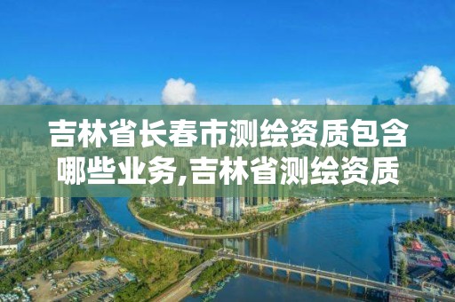 吉林省長(zhǎng)春市測(cè)繪資質(zhì)包含哪些業(yè)務(wù),吉林省測(cè)繪資質(zhì)查詢