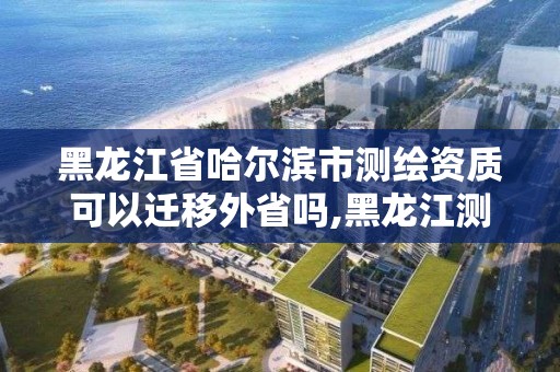 黑龍江省哈爾濱市測繪資質(zhì)可以遷移外省嗎,黑龍江測繪公司乙級資質(zhì)。