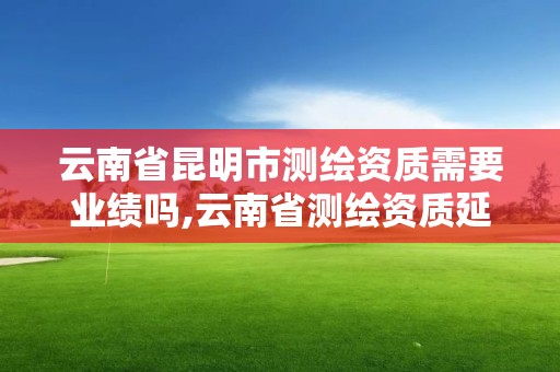 云南省昆明市測繪資質需要業績嗎,云南省測繪資質延期一年