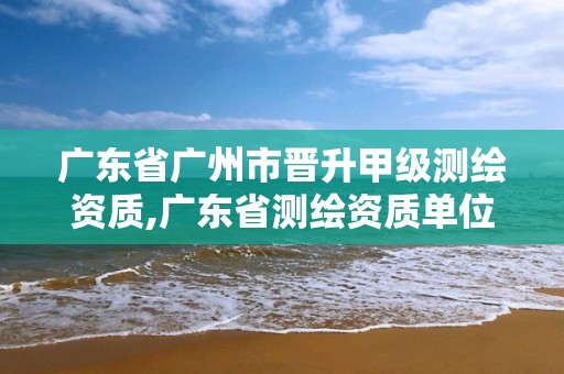 廣東省廣州市晉升甲級測繪資質,廣東省測繪資質單位名單