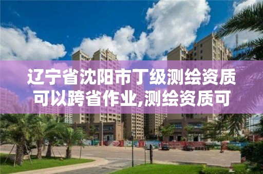 遼寧省沈陽市丁級測繪資質可以跨省作業,測繪資質可以跨地區作業嗎。