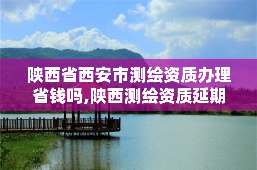 陜西省西安市測繪資質辦理省錢嗎,陜西測繪資質延期公告