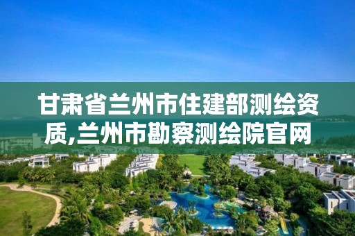 甘肅省蘭州市住建部測繪資質(zhì),蘭州市勘察測繪院官網(wǎng)