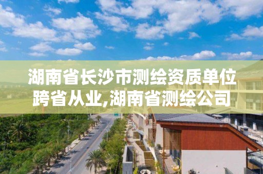 湖南省長沙市測繪資質單位跨省從業,湖南省測繪公司