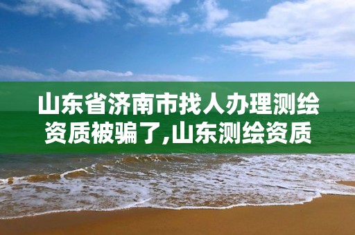 山東省濟南市找人辦理測繪資質被騙了,山東測繪資質查詢