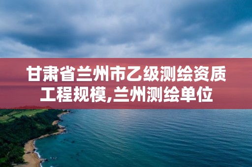 甘肅省蘭州市乙級測繪資質工程規模,蘭州測繪單位