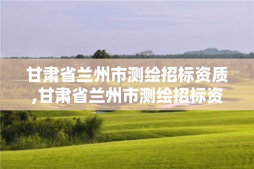 甘肅省蘭州市測繪招標資質,甘肅省蘭州市測繪招標資質公示