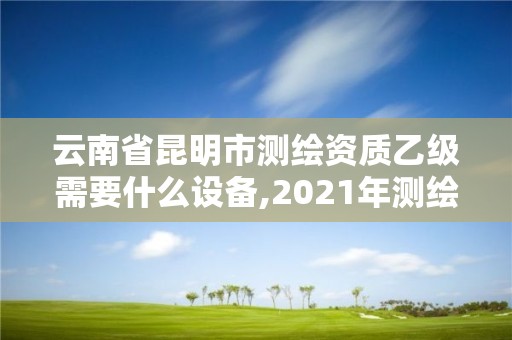 云南省昆明市測繪資質乙級需要什么設備,2021年測繪資質乙級人員要求。