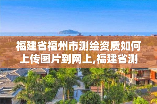 福建省福州市測繪資質如何上傳圖片到網上,福建省測繪資質延期