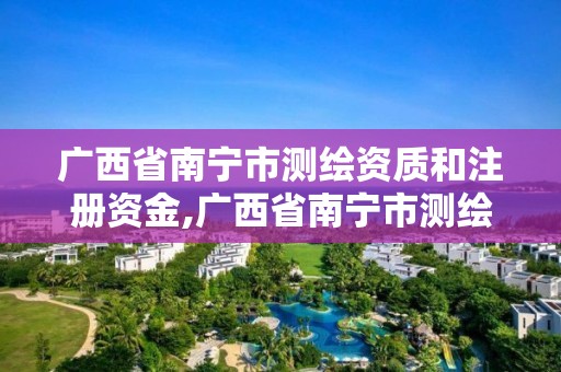 廣西省南寧市測繪資質和注冊資金,廣西省南寧市測繪資質和注冊資金是多少