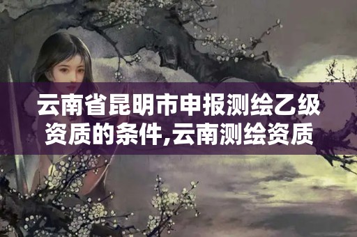 云南省昆明市申報測繪乙級資質(zhì)的條件,云南測繪資質(zhì)辦理