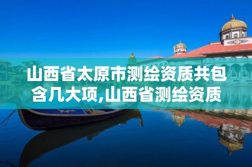 山西省太原市測繪資質共包含幾大項,山西省測繪資質2020