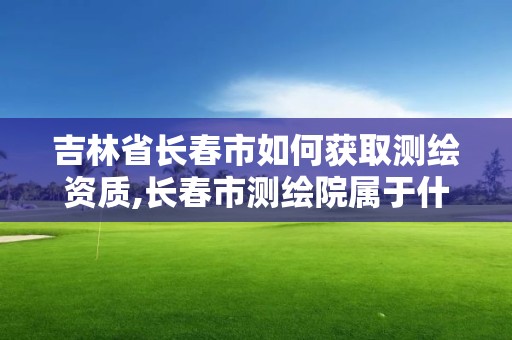 吉林省長春市如何獲取測繪資質(zhì),長春市測繪院屬于什么單位