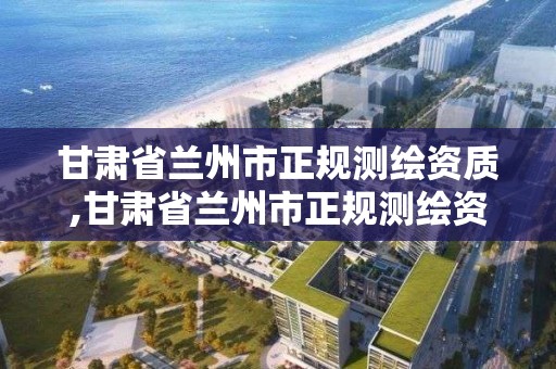 甘肅省蘭州市正規測繪資質,甘肅省蘭州市正規測繪資質企業名單