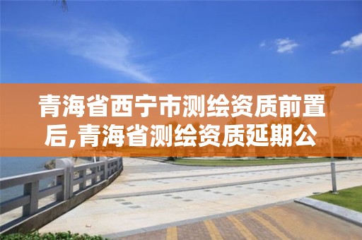 青海省西寧市測繪資質前置后,青海省測繪資質延期公告