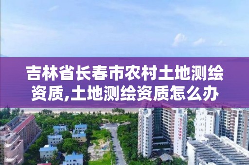 吉林省長春市農村土地測繪資質,土地測繪資質怎么辦理