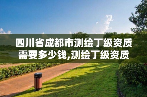 四川省成都市測繪丁級資質需要多少錢,測繪丁級資質申報條件。